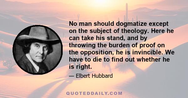 No man should dogmatize except on the subject of theology. Here he can take his stand, and by throwing the burden of proof on the opposition, he is invincible. We have to die to find out whether he is right.