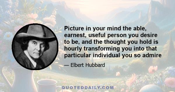 Picture in your mind the able, earnest, useful person you desire to be, and the thought you hold is hourly transforming you into that particular individual you so admire