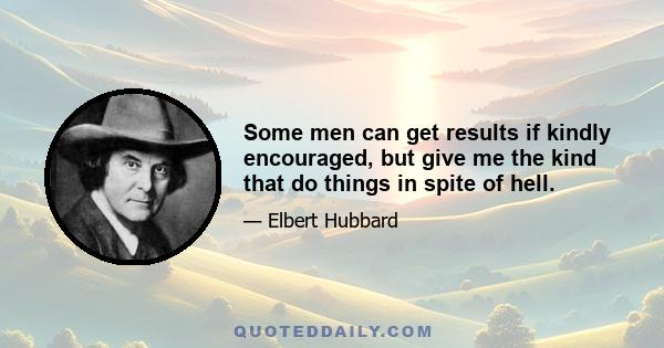 Some men can get results if kindly encouraged, but give me the kind that do things in spite of hell.