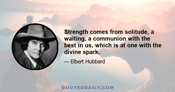 Strength comes from solitude, a waiting, a communion with the best in us, which is at one with the divine spark.