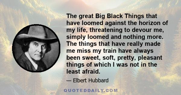 The great Big Black Things that have loomed against the horizon of my life, threatening to devour me, simply loomed and nothing more. The things that have really made me miss my train have always been sweet, soft,