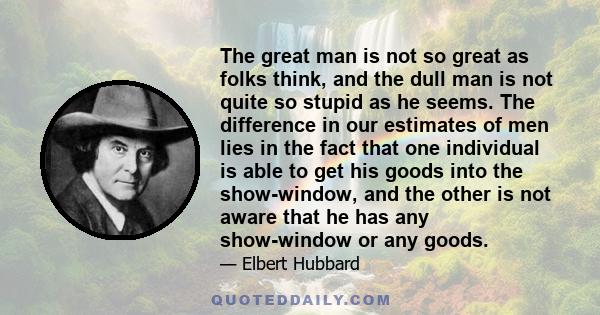 The great man is not so great as folks think, and the dull man is not quite so stupid as he seems. The difference in our estimates of men lies in the fact that one individual is able to get his goods into the