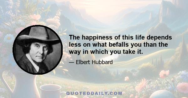 The happiness of this life depends less on what befalls you than the way in which you take it.