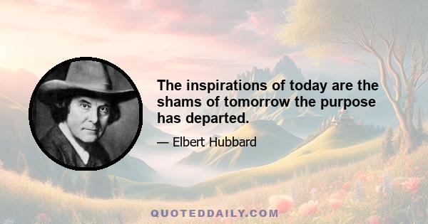 The inspirations of today are the shams of tomorrow the purpose has departed.