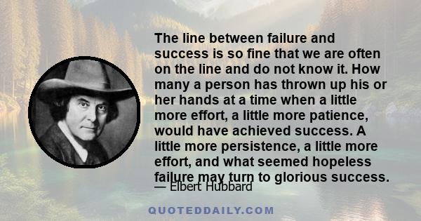 The line between failure and success is so fine that we are often on the line and do not know it. How many a person has thrown up his or her hands at a time when a little more effort, a little more patience, would have