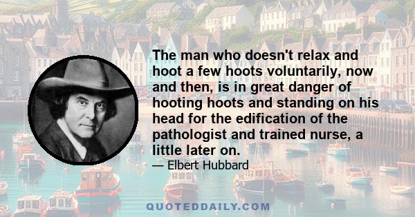 The man who doesn't relax and hoot a few hoots voluntarily, now and then, is in great danger of hooting hoots and standing on his head for the edification of the pathologist and trained nurse, a little later on.