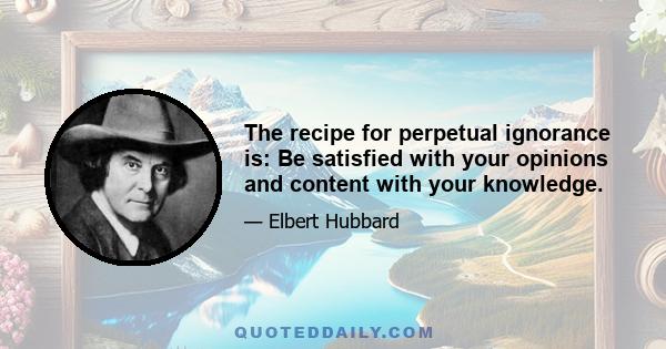 The recipe for perpetual ignorance is: Be satisfied with your opinions and content with your knowledge.