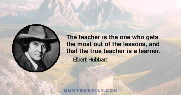 The teacher is the one who gets the most out of the lessons, and that the true teacher is a learner.