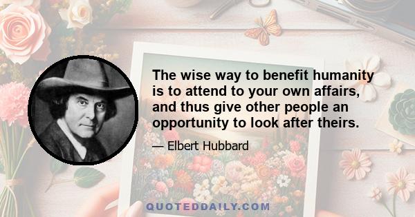 The wise way to benefit humanity is to attend to your own affairs, and thus give other people an opportunity to look after theirs.