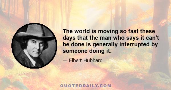 The world is moving so fast these days that the man who says it can't be done is generally interrupted by someone doing it.