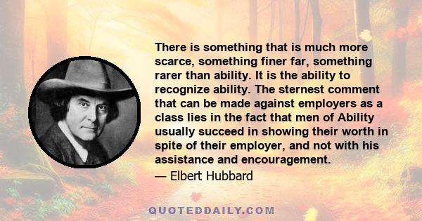 There is something that is much more scarce, something finer far, something rarer than ability. It is the ability to recognize ability. The sternest comment that can be made against employers as a class lies in the fact 