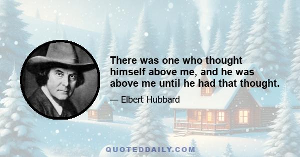 There was one who thought himself above me, and he was above me until he had that thought.