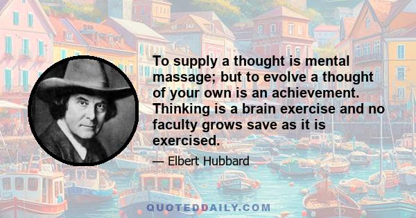 To supply a thought is mental massage; but to evolve a thought of your own is an achievement. Thinking is a brain exercise and no faculty grows save as it is exercised.