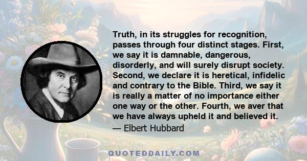 Truth, in its struggles for recognition, passes through four distinct stages. First, we say it is damnable, dangerous, disorderly, and will surely disrupt society. Second, we declare it is heretical, infidelic and