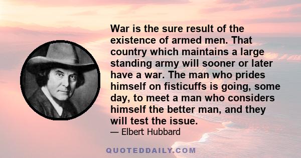 War is the sure result of the existence of armed men. That country which maintains a large standing army will sooner or later have a war. The man who prides himself on fisticuffs is going, some day, to meet a man who