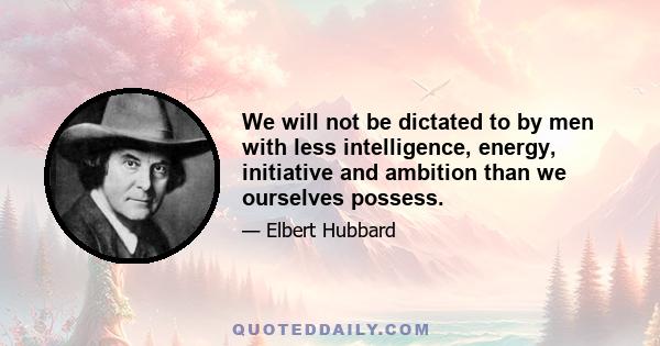 We will not be dictated to by men with less intelligence, energy, initiative and ambition than we ourselves possess.