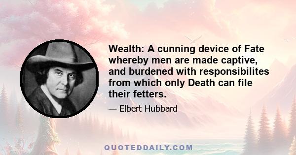 Wealth: A cunning device of Fate whereby men are made captive, and burdened with responsibilites from which only Death can file their fetters.