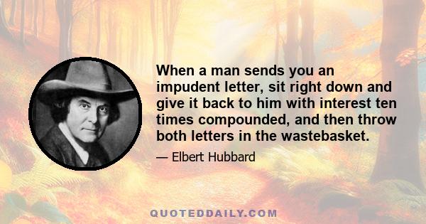 When a man sends you an impudent letter, sit right down and give it back to him with interest ten times compounded, and then throw both letters in the wastebasket.