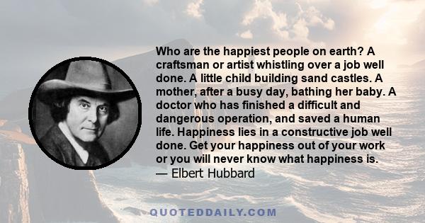 Who are the happiest people on earth? A craftsman or artist whistling over a job well done. A little child building sand castles. A mother, after a busy day, bathing her baby. A doctor who has finished a difficult and