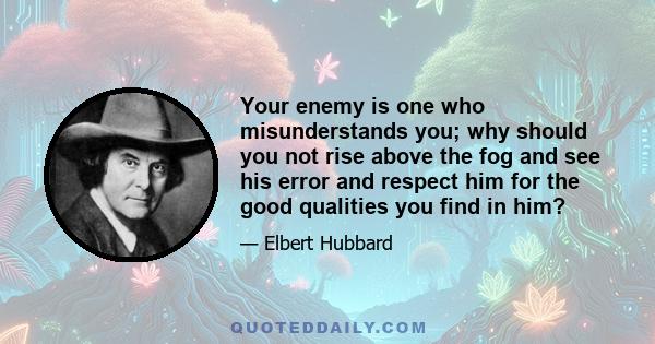 Your enemy is one who misunderstands you; why should you not rise above the fog and see his error and respect him for the good qualities you find in him?