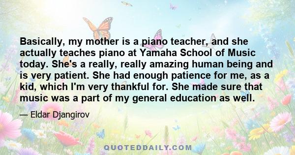 Basically, my mother is a piano teacher, and she actually teaches piano at Yamaha School of Music today. She's a really, really amazing human being and is very patient. She had enough patience for me, as a kid, which