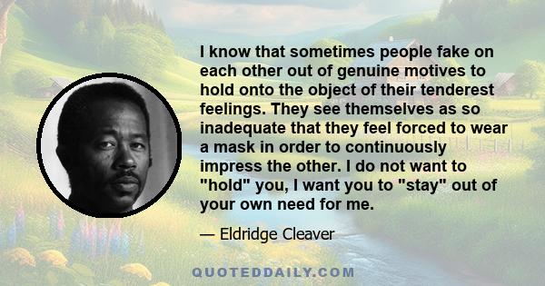 I know that sometimes people fake on each other out of genuine motives to hold onto the object of their tenderest feelings. They see themselves as so inadequate that they feel forced to wear a mask in order to