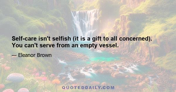 Self-care isn't selfish (it is a gift to all concerned). You can't serve from an empty vessel.