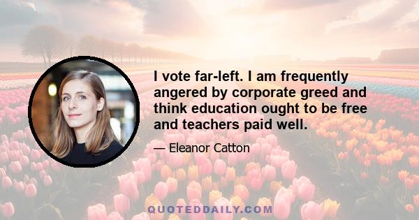 I vote far-left. I am frequently angered by corporate greed and think education ought to be free and teachers paid well.