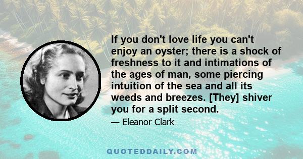 If you don't love life you can't enjoy an oyster; there is a shock of freshness to it and intimations of the ages of man, some piercing intuition of the sea and all its weeds and breezes. [They] shiver you for a split