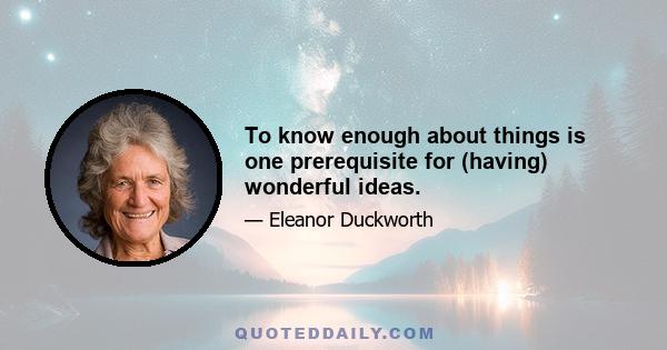 To know enough about things is one prerequisite for (having) wonderful ideas.