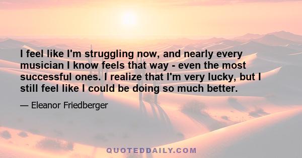 I feel like I'm struggling now, and nearly every musician I know feels that way - even the most successful ones. I realize that I'm very lucky, but I still feel like I could be doing so much better.