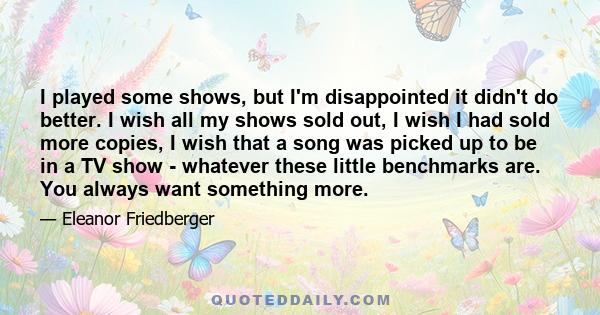 I played some shows, but I'm disappointed it didn't do better. I wish all my shows sold out, I wish I had sold more copies, I wish that a song was picked up to be in a TV show - whatever these little benchmarks are. You 