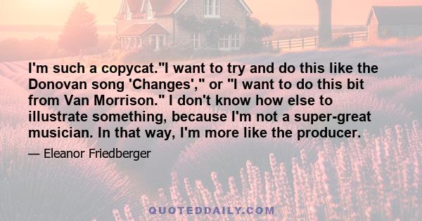 I'm such a copycat.I want to try and do this like the Donovan song 'Changes', or I want to do this bit from Van Morrison. I don't know how else to illustrate something, because I'm not a super-great musician. In that