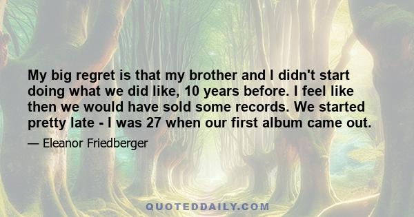 My big regret is that my brother and I didn't start doing what we did like, 10 years before. I feel like then we would have sold some records. We started pretty late - I was 27 when our first album came out.