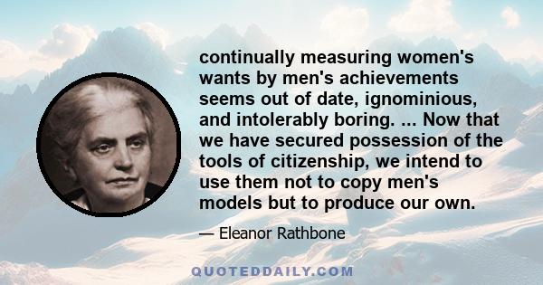 continually measuring women's wants by men's achievements seems out of date, ignominious, and intolerably boring. ... Now that we have secured possession of the tools of citizenship, we intend to use them not to copy