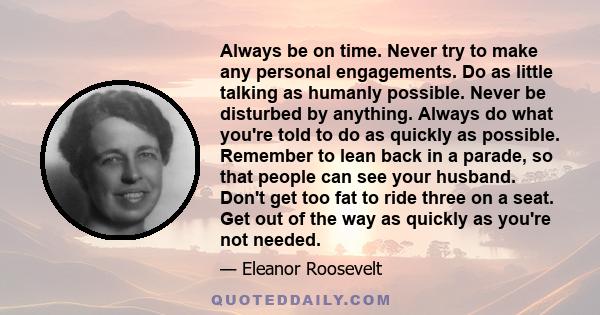 Always be on time. Never try to make any personal engagements. Do as little talking as humanly possible. Never be disturbed by anything. Always do what you're told to do as quickly as possible. Remember to lean back in