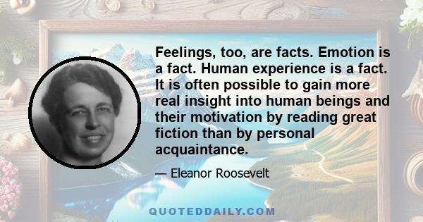 Feelings, too, are facts. Emotion is a fact. Human experience is a fact. It is often possible to gain more real insight into human beings and their motivation by reading great fiction than by personal acquaintance.