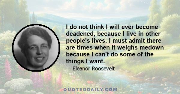 I do not think I will ever become deadened, because I live in other people's lives, I must admit there are times when it weighs medown because I can't do some of the things I want.