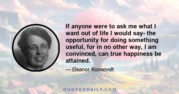 If anyone were to ask me what I want out of life I would say- the opportunity for doing something useful, for in no other way, I am convinced, can true happiness be attained.