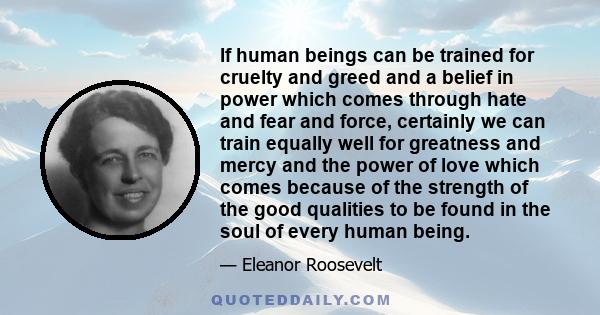 If human beings can be trained for cruelty and greed and a belief in power which comes through hate and fear and force, certainly we can train equally well for greatness and mercy and the power of love which comes