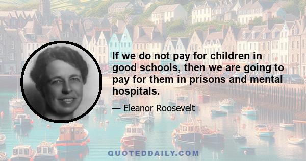 If we do not pay for children in good schools, then we are going to pay for them in prisons and mental hospitals.