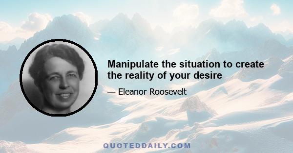 Manipulate the situation to create the reality of your desire