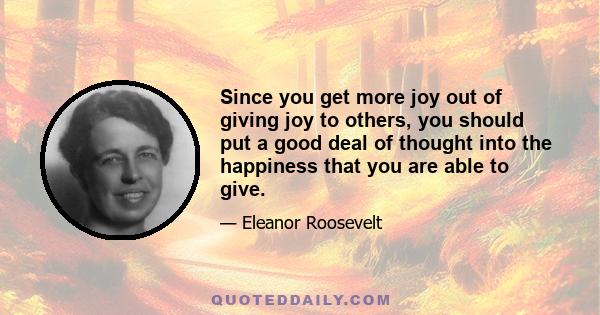 Since you get more joy out of giving joy to others, you should put a good deal of thought into the happiness that you are able to give.