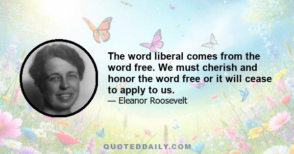 The word liberal comes from the word free. We must cherish and honor the word free or it will cease to apply to us.