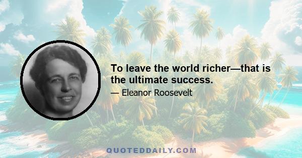 To leave the world richer—that is the ultimate success.