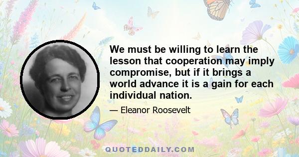 We must be willing to learn the lesson that cooperation may imply compromise, but if it brings a world advance it is a gain for each individual nation.