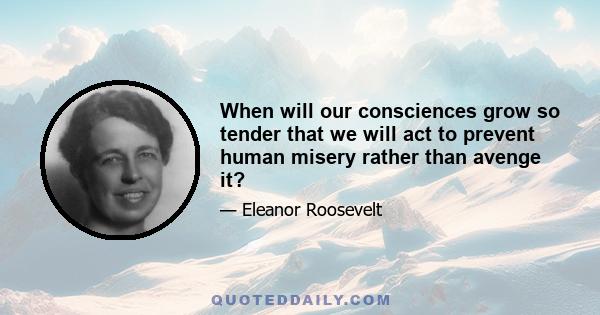 When will our consciences grow so tender that we will act to prevent human misery rather than avenge it?