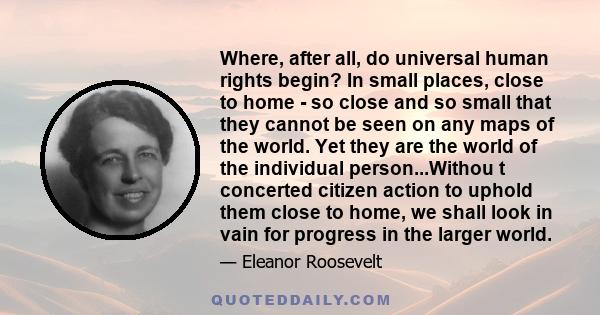 Where, after all, do universal human rights begin? In small places, close to home - so close and so small that they cannot be seen on any maps of the world. Yet they are the world of the individual person...Withou t