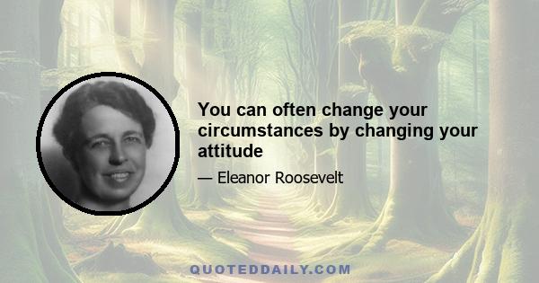 You can often change your circumstances by changing your attitude