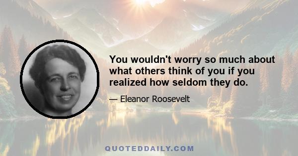 You wouldn't worry so much about what others think of you if you realized how seldom they do.